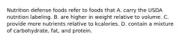 Nutrition defense foods refer to foods that A. carry the USDA nutrition labeling. B. are higher in weight relative to volume. C. provide more nutrients relative to kcalories. D. contain a mixture of carbohydrate, fat, and protein.