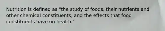 Nutrition is defined as "the study of foods, their nutrients and other chemical constituents, and the effects that food constituents have on health."