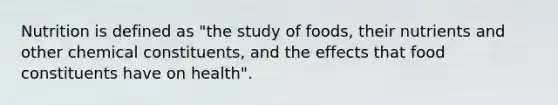 Nutrition is defined as "the study of foods, their nutrients and other chemical constituents, and the effects that food constituents have on health".