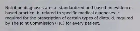 Nutrition diagnoses are: a. standardized and based on evidence-based practice. b. related to specific medical diagnoses. c. required for the prescription of certain types of diets. d. required by The Joint Commission (TJC) for every patient.