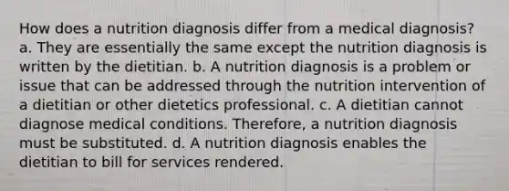 How does a nutrition diagnosis differ from a medical diagnosis? a. They are essentially the same except the nutrition diagnosis is written by the dietitian. b. A nutrition diagnosis is a problem or issue that can be addressed through the nutrition intervention of a dietitian or other dietetics professional. c. A dietitian cannot diagnose medical conditions. Therefore, a nutrition diagnosis must be substituted. d. A nutrition diagnosis enables the dietitian to bill for services rendered.