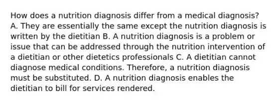 How does a nutrition diagnosis differ from a medical diagnosis? A. They are essentially the same except the nutrition diagnosis is written by the dietitian B. A nutrition diagnosis is a problem or issue that can be addressed through the nutrition intervention of a dietitian or other dietetics professionals C. A dietitian cannot diagnose medical conditions. Therefore, a nutrition diagnosis must be substituted. D. A nutrition diagnosis enables the dietitian to bill for services rendered.