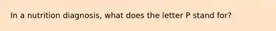 In a nutrition diagnosis, what does the letter P stand for?