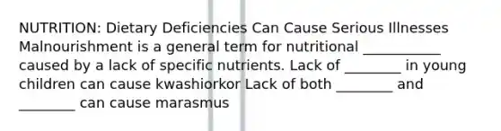 NUTRITION: Dietary Deficiencies Can Cause Serious Illnesses Malnourishment is a general term for nutritional ___________ caused by a lack of specific nutrients. Lack of ________ in young children can cause kwashiorkor Lack of both ________ and ________ can cause marasmus