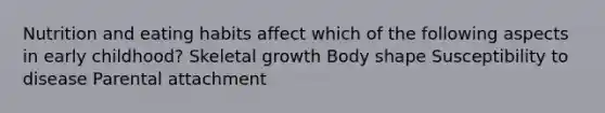 Nutrition and eating habits affect which of the following aspects in early childhood? Skeletal growth Body shape Susceptibility to disease Parental attachment