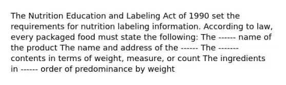 The Nutrition Education and Labeling Act of 1990 set the requirements for nutrition labeling information. According to law, every packaged food must state the following: The ------ name of the product The name and address of the ------ The ------- contents in terms of weight, measure, or count The ingredients in ------ order of predominance by weight