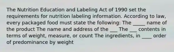 The Nutrition Education and Labeling Act of 1990 set the requirements for nutrition labeling information. According to law, every packaged food must state the following: The _____ name of the product The name and address of the ___ The ___ contents in terms of weight, measure, or count The ingredients, in ____ order of predominance by weight