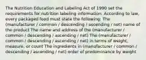 The Nutrition Education and Labeling Act of 1990 set the requirements for nutrition labeling information. According to law, every packaged food must state the following: The (manufacturer / common / descending / ascending / net) name of the product The name and address of the (manufacturer / common / descending / ascending / net) The (manufacturer / common / descending / ascending / net) in terms of weight, measure, or count The ingredients in (manufacturer / common / descending / ascending / net) order of predominance by weight