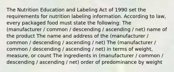 The Nutrition Education and Labeling Act of 1990 set the requirements for nutrition labeling information. According to law, every packaged food must state the following: The (manufacturer / common / descending / ascending / net) name of the product The name and address of the (manufacturer / common / descending / ascending / net) The (manufacturer / common / descending / ascending / net) in terms of weight, measure, or count The ingredients in (manufacturer / common / descending / ascending / net) order of predominance by weight