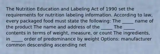 The Nutrition Education and Labeling Act of 1990 set the requirements for nutrition labeling information. According to law, every packaged food must state the following: The _____ name of the product The name and address of the _____ The _____ contents in terms of weight, measure, or count The ingredients, in _____ order of predominance by weight Options: manufacturer common descending ascending net