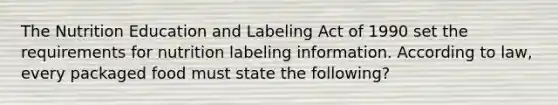 The Nutrition Education and Labeling Act of 1990 set the requirements for nutrition labeling information. According to law, every packaged food must state the following?