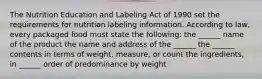 The Nutrition Education and Labeling Act of 1990 set the requirements for nutrition labeling information. According to law, every packaged food must state the following: the ______ name of the product the name and address of the ______ the ______ contents in terms of weight, measure, or count the ingredients, in ______ order of predominance by weight