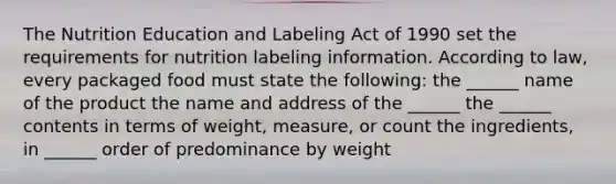 The Nutrition Education and Labeling Act of 1990 set the requirements for nutrition labeling information. According to law, every packaged food must state the following: the ______ name of the product the name and address of the ______ the ______ contents in terms of weight, measure, or count the ingredients, in ______ order of predominance by weight