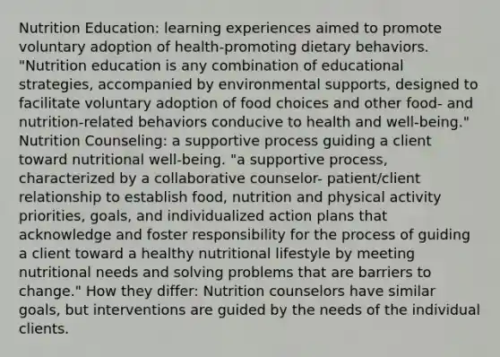 Nutrition Education: learning experiences aimed to promote voluntary adoption of health-promoting dietary behaviors. "Nutrition education is any combination of educational strategies, accompanied by environmental supports, designed to facilitate voluntary adoption of food choices and other food- and nutrition-related behaviors conducive to health and well-being." Nutrition Counseling: a supportive process guiding a client toward nutritional well-being. "a supportive process, characterized by a collaborative counselor- patient/client relationship to establish food, nutrition and physical activity priorities, goals, and individualized action plans that acknowledge and foster responsibility for the process of guiding a client toward a healthy nutritional lifestyle by meeting nutritional needs and solving problems that are barriers to change." How they differ: Nutrition counselors have similar goals, but interventions are guided by the needs of the individual clients.