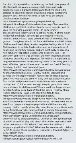 Nutrition. It is especially crucial during the first three years of life. During these years, a young child's brain and body experience a rapid growth. Infants and toddlers need extra calories to keep their rapidly developing organs functioning properly. What do children need to eat? Read the article - Childhood Nutrition from https://www.healthychildren.org/English/healthy-living/nutrition/Pages/Childhood-Nutrition.aspx To ensure that children get sufficient nutrition, teachers and parents need to keep the following points in mind: · In early infancy, breastfeeding is ideally suited to babies' needs. It offers major nutritional and health advantages over bottled formulas. · Around 1 year, infants' diets should include all the basic food groups. · Caregivers should not force children to eat food. When children are forced, they develop negative feelings about food. · Children tend to imitate food choices and eating practices of adults and peers they admire, and are most likely to accept a new food after repeated, unpressured exposure to it. · For preschool and school-age children, the most important meal is nutritious breakfast. It is important for teachers and parents to help children develop healthy eating habits in the early years. To learn effective tips and ideas, read the article - Food & Feeding for infant, toddler, and preschool from https://www.healthychildren.org/english/healthy-living/growing-healthy/pages/default.aspx Healthy routine. Teachers and parents should keep consistent routines for children because consistent routines (the order of daily events) provide security for children and prevent stress. Growth hormone is released during sleep. Children need enough sleep to grow. How many hours of sleep do children need? How should you help children develop healthy sleep habits? Read the article: Healthy Sleep Habits: How Many Hours Does Your Child Need? from https://www.healthychildren.org/English/healthy-living/sleep/Pages/Healthy-Sleep-Habits-How-Many-Hours-Does-Your-Child-Need.aspx Emotional well-being. Children need lots of love from caregivers to grow physically and thrive mentally. Helping children handle stress also contributes to emotional well-being. Read the article: Helping Children Handle Stress from https://www.healthychildren.org/English/healthy-living/emotional-wellness/Pages/Helping-Children-Handle-Stress.aspx Opportunities to physical exercise. Children at any age need lots of indoor or outdoor play and physical activities to practice and refine their motor skills. Why is it important for children to engage in physical activities? What regular exercises do children need? To answer these questions, read article: Physical Activity = Better Health from https://www.healthychildren.org/English/healthy-living/fitness/Pages/Physical-Activity-Better-Health.aspx