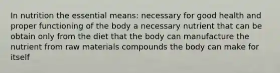 In nutrition the essential means: necessary for good health and proper functioning of the body a necessary nutrient that can be obtain only from the diet that the body can manufacture the nutrient from raw materials compounds the body can make for itself