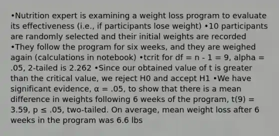 •Nutrition expert is examining a weight loss program to evaluate its effectiveness (i.e., if participants lose weight) •10 participants are randomly selected and their initial weights are recorded •They follow the program for six weeks, and they are weighed again (calculations in notebook) •tcrit for df = n - 1 = 9, alpha = .05, 2-tailed is 2.262 •Since our obtained value of t is greater than the critical value, we reject H0 and accept H1 •We have significant evidence, α = .05, to show that there is a mean difference in weights following 6 weeks of the program, t(9) = 3.59, p ≤ .05, two-tailed. On average, mean weight loss after 6 weeks in the program was 6.6 lbs