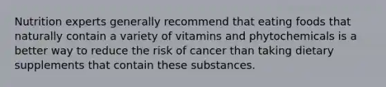 Nutrition experts generally recommend that eating foods that naturally contain a variety of vitamins and phytochemicals is a better way to reduce the risk of cancer than taking dietary supplements that contain these substances.