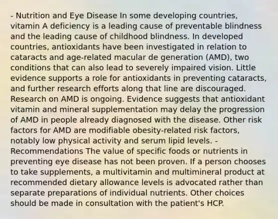 - Nutrition and Eye Disease In some developing countries, vitamin A deficiency is a leading cause of preventable blindness and the leading cause of childhood blindness. In developed countries, antioxidants have been investigated in relation to cataracts and age-related macular de generation (AMD), two conditions that can also lead to severely impaired vision. Little evidence supports a role for antioxidants in preventing cataracts, and further research efforts along that line are discouraged. Research on AMD is ongoing. Evidence suggests that antioxidant vitamin and mineral supplementation may delay the progression of AMD in people already diagnosed with the disease. Other risk factors for AMD are modifiable obesity-related risk factors, notably low physical activity and serum lipid levels. - Recommendations The value of specific foods or nutrients in preventing eye disease has not been proven. If a person chooses to take supplements, a multivitamin and multimineral product at recommended dietary allowance levels is advocated rather than separate preparations of individual nutrients. Other choices should be made in consultation with the patient's HCP.