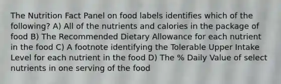 The Nutrition Fact Panel on food labels identifies which of the following? A) All of the nutrients and calories in the package of food B) The Recommended Dietary Allowance for each nutrient in the food C) A footnote identifying the Tolerable Upper Intake Level for each nutrient in the food D) The % Daily Value of select nutrients in one serving of the food