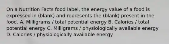 On a Nutrition Facts food label, the energy value of a food is expressed in (blank) and represents the (blank) present in the food. A. Milligrams / total potential energy B. Calories / total potential energy C. Milligrams / physiologically available energy D. Calories / physiologically available energy