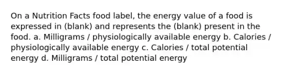 On a Nutrition Facts food label, the energy value of a food is expressed in (blank) and represents the (blank) present in the food. a. Milligrams / physiologically available energy b. Calories / physiologically available energy c. Calories / total potential energy d. Milligrams / total potential energy