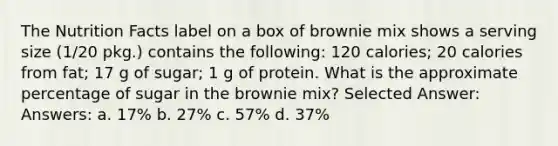 The Nutrition Facts label on a box of brownie mix shows a serving size (1/20 pkg.) contains the following: 120 calories; 20 calories from fat; 17 g of sugar; 1 g of protein. What is the approximate percentage of sugar in the brownie mix? Selected Answer: Answers: a. 17% b. 27% c. 57% d. 37%