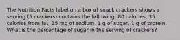 The Nutrition Facts label on a box of snack crackers shows a serving (5 crackers) contains the following: 80 calories, 35 calories from fat, 35 mg of sodium, 1 g of sugar, 1 g of protein. What is the percentage of sugar in the serving of crackers?