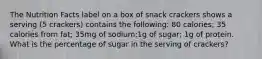 The Nutrition Facts label on a box of snack crackers shows a serving (5 crackers) contains the following: 80 calories; 35 calories from fat; 35mg of sodium;1g of sugar; 1g of protein. What is the percentage of sugar in the serving of crackers?