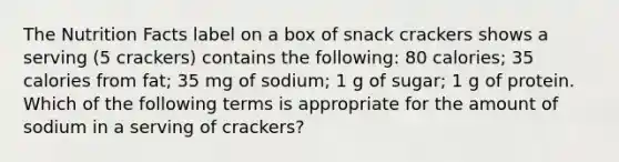 The Nutrition Facts label on a box of snack crackers shows a serving (5 crackers) contains the following: 80 calories; 35 calories from fat; 35 mg of sodium; 1 g of sugar; 1 g of protein. Which of the following terms is appropriate for the amount of sodium in a serving of crackers?