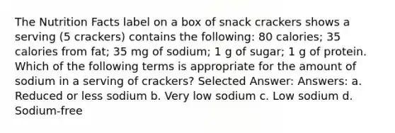 The Nutrition Facts label on a box of snack crackers shows a serving (5 crackers) contains the following: 80 calories; 35 calories from fat; 35 mg of sodium; 1 g of sugar; 1 g of protein. Which of the following terms is appropriate for the amount of sodium in a serving of crackers? Selected Answer: Answers: a. Reduced or less sodium b. Very low sodium c. Low sodium d. Sodium-free