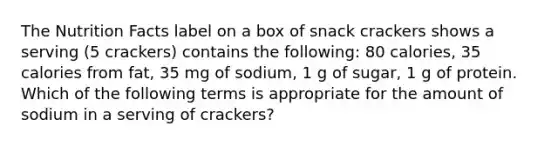 The Nutrition Facts label on a box of snack crackers shows a serving (5 crackers) contains the following: 80 calories, 35 calories from fat, 35 mg of sodium, 1 g of sugar, 1 g of protein. Which of the following terms is appropriate for the amount of sodium in a serving of crackers?