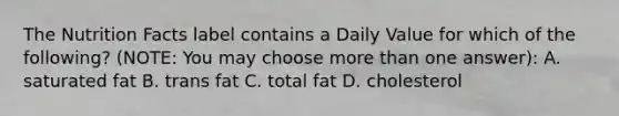 The Nutrition Facts label contains a Daily Value for which of the following? (NOTE: You may choose more than one answer): A. saturated fat B. trans fat C. total fat D. cholesterol