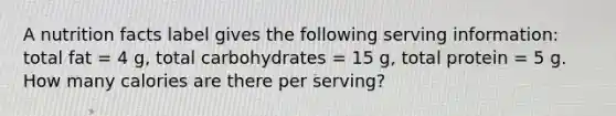 A nutrition facts label gives the following serving information: total fat = 4 g, total carbohydrates = 15 g, total protein = 5 g. How many calories are there per serving?