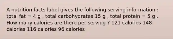 A nutrition facts label gives the following serving information : total fat = 4 g . total carbohydrates 15 g , total protein = 5 g . How many calories are there per serving ? 121 calories 148 calories 116 calories 96 calories