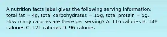 A nutrition facts label gives the following serving information: total fat = 4g, total carbohydrates = 15g, total protein = 5g. How many calories are there per serving? A. 116 calories B. 148 calories C. 121 calories D. 96 calories