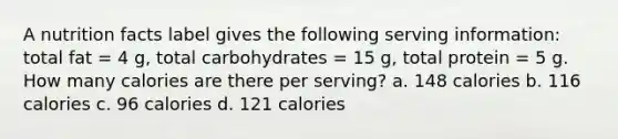 A nutrition facts label gives the following serving information: total fat = 4 g, total carbohydrates = 15 g, total protein = 5 g. How many calories are there per serving? a. 148 calories b. 116 calories c. 96 calories d. 121 calories