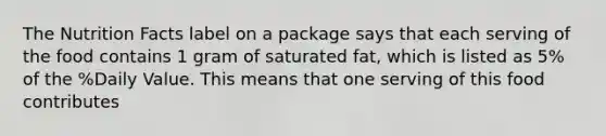 The Nutrition Facts label on a package says that each serving of the food contains 1 gram of saturated fat, which is listed as 5% of the %Daily Value. This means that one serving of this food contributes