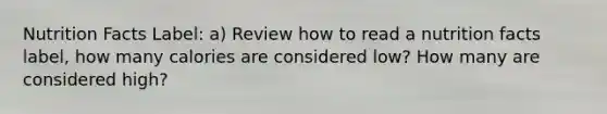 Nutrition Facts Label: a) Review how to read a nutrition facts label, how many calories are considered low? How many are considered high?