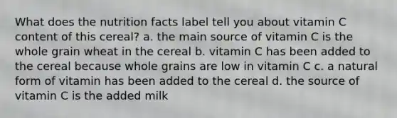 What does the nutrition facts label tell you about vitamin C content of this cereal? a. the main source of vitamin C is the whole grain wheat in the cereal b. vitamin C has been added to the cereal because whole grains are low in vitamin C c. a natural form of vitamin has been added to the cereal d. the source of vitamin C is the added milk