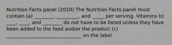 Nutrition Facts panel (2010) The Nutrition Facts panel must contain (a) ________, _________, and _____ per serving. Vitamins b) ____, ____, and ________ do not have to be listed unless they have been added to the food and/or the product (c) _______________________________ on the label