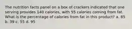 The nutrition facts panel on a box of crackers indicated that one serving provides 140 calories, with 55 calories coming from fat. What is the percentage of calories from fat in this product? a. 85 b. 39 c. 55 d. 95