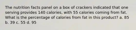 The nutrition facts panel on a box of crackers indicated that one serving provides 140 calories, with 55 calories coming from fat. What is the percentage of calories from fat in this product? a. 85 b. 39 c. 55 d. 95