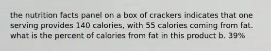 the nutrition facts panel on a box of crackers indicates that one serving provides 140 calories, with 55 calories coming from fat. what is the percent of calories from fat in this product b. 39%