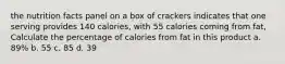 the nutrition facts panel on a box of crackers indicates that one serving provides 140 calories, with 55 calories coming from fat, Calculate the percentage of calories from fat in this product a. 89% b. 55 c. 85 d. 39