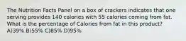 The Nutrition Facts Panel on a box of crackers indicates that one serving provides 140 calories with 55 calories coming from fat. What is the percentage of Calories from fat in this product? A)39% B)55% C)85% D)95%