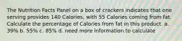 The Nutrition Facts Panel on a box of crackers indicates that one serving provides 140 Calories, with 55 Calories coming from fat. Calculate the percentage of Calories from fat in this product. a. 39% b. 55% c. 85% d. need more information to calculate