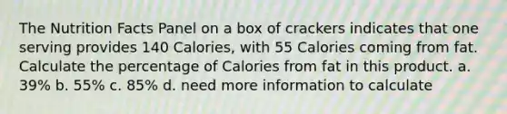 The Nutrition Facts Panel on a box of crackers indicates that one serving provides 140 Calories, with 55 Calories coming from fat. Calculate the percentage of Calories from fat in this product. a. 39% b. 55% c. 85% d. need more information to calculate