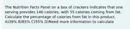 The Nutrition Facts Panel on a box of crackers indicates that one serving provides 140 calories, with 55 calories coming from fat. Calculate the percentage of calories from fat in this product. A)39% B)85% C)55% D)Need more information to calculate