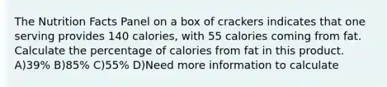 The Nutrition Facts Panel on a box of crackers indicates that one serving provides 140 calories, with 55 calories coming from fat. Calculate the percentage of calories from fat in this product. A)39% B)85% C)55% D)Need more information to calculate